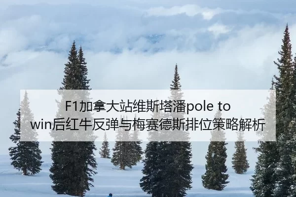 F1加拿大站维斯塔潘pole to win后红牛反弹与梅赛德斯排位策略解析