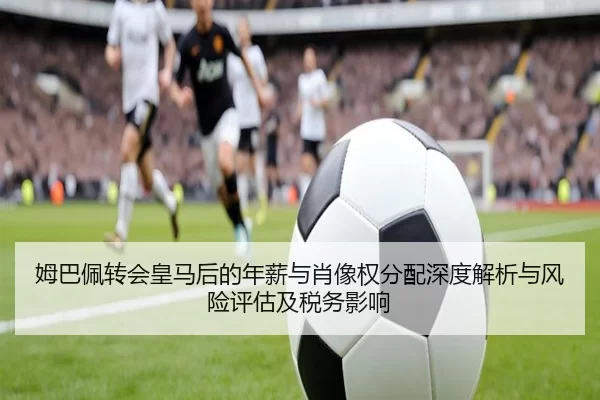 姆巴佩转会皇马后的年薪与肖像权分配深度解析与风险评估及税务影响