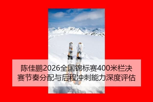 陈佳鹏2026全国锦标赛400米栏决赛节奏分配与后程冲刺能力深度评估