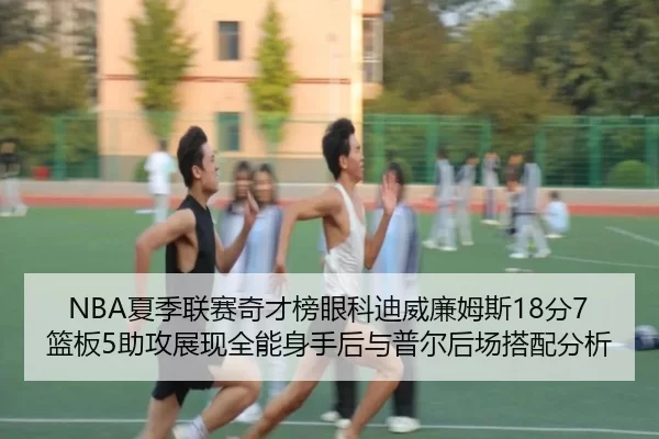 NBA夏季联赛奇才榜眼科迪威廉姆斯18分7篮板5助攻展现全能身手后与普尔后场搭配分析